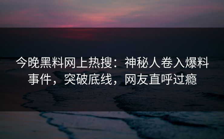 今晚黑料网上热搜：神秘人卷入爆料事件，突破底线，网友直呼过瘾