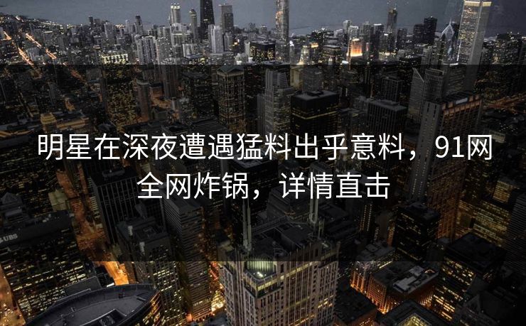 明星在深夜遭遇猛料出乎意料，91网全网炸锅，详情直击