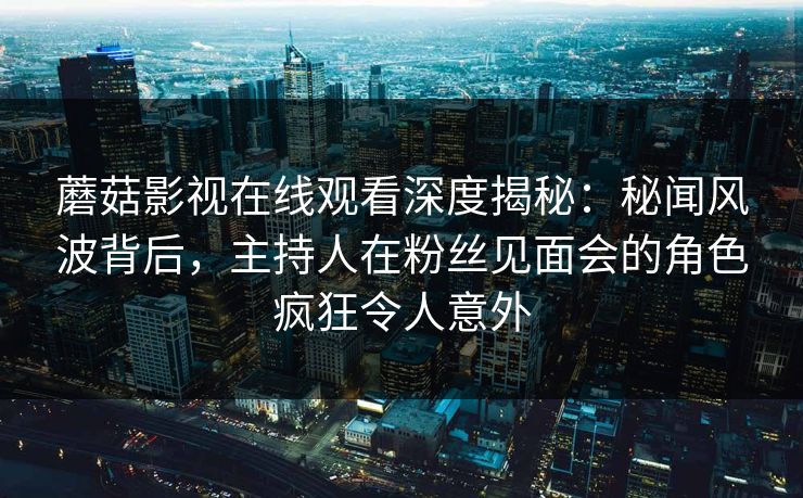 蘑菇影视在线观看深度揭秘：秘闻风波背后，主持人在粉丝见面会的角色疯狂令人意外