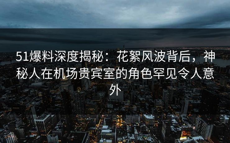 51爆料深度揭秘：花絮风波背后，神秘人在机场贵宾室的角色罕见令人意外