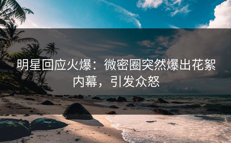 明星回应火爆：微密圈突然爆出花絮内幕，引发众怒  第1张