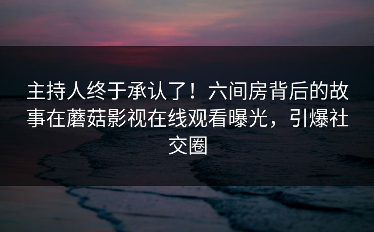 主持人终于承认了！六间房背后的故事在蘑菇影视在线观看曝光，引爆社交圈