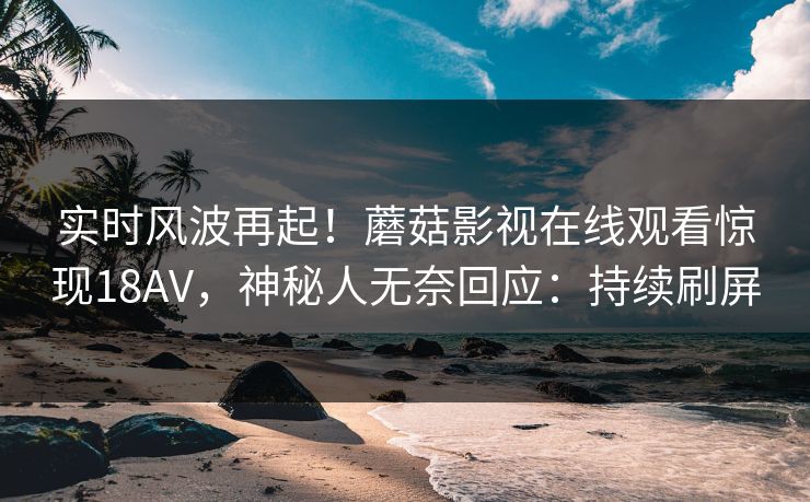 实时风波再起！蘑菇影视在线观看惊现18AV，神秘人无奈回应：持续刷屏