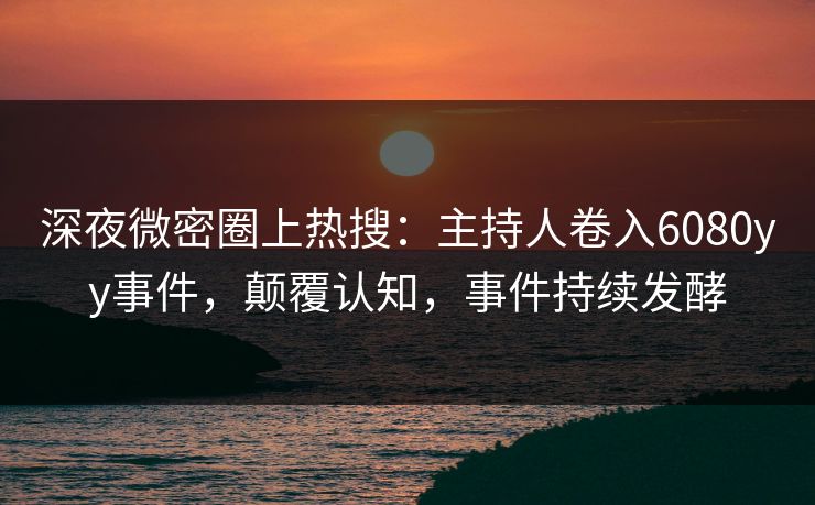 深夜微密圈上热搜：主持人卷入6080yy事件，颠覆认知，事件持续发酵