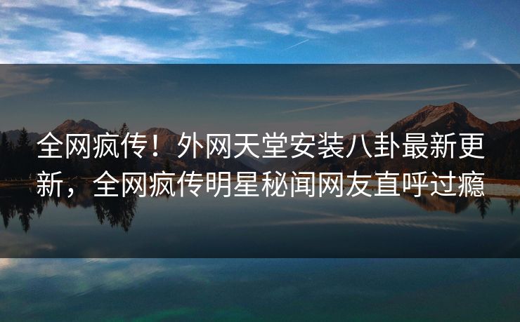全网疯传！外网天堂安装八卦最新更新，全网疯传明星秘闻网友直呼过瘾