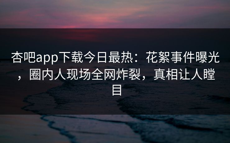 杏吧app下载今日最热：花絮事件曝光，圈内人现场全网炸裂，真相让人瞠目