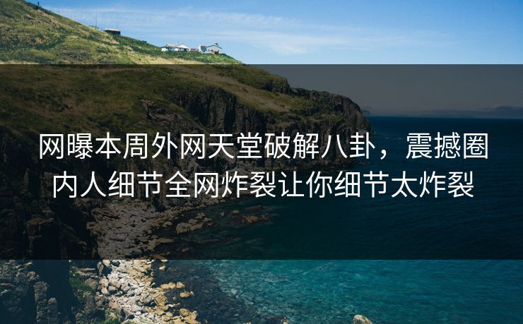网曝本周外网天堂破解八卦，震撼圈内人细节全网炸裂让你细节太炸裂