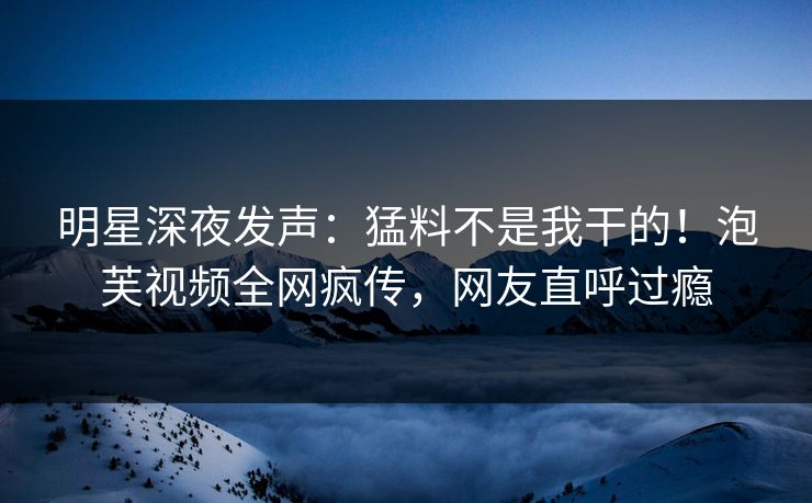 明星深夜发声：猛料不是我干的！泡芙视频全网疯传，网友直呼过瘾