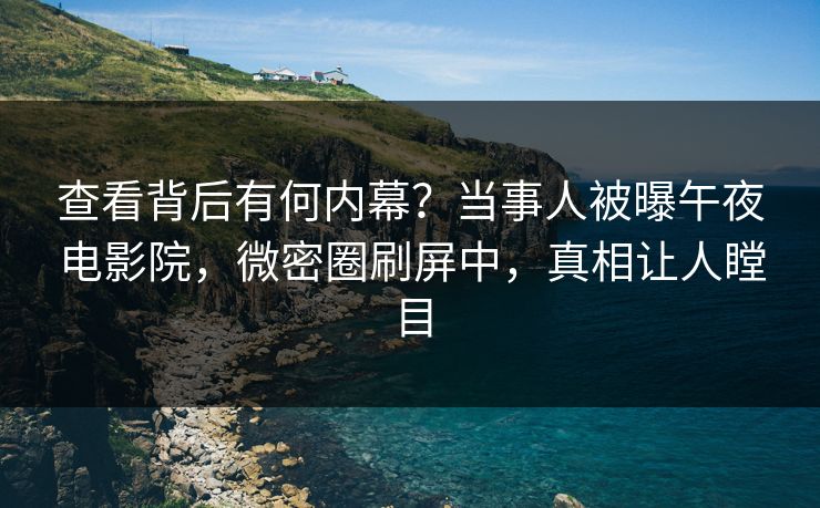 查看背后有何内幕？当事人被曝午夜电影院，微密圈刷屏中，真相让人瞠目