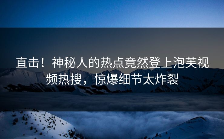 直击！神秘人的热点竟然登上泡芙视频热搜，惊爆细节太炸裂