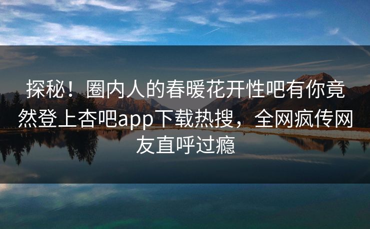 探秘！圈内人的春暖花开性吧有你竟然登上杏吧app下载热搜，全网疯传网友直呼过瘾