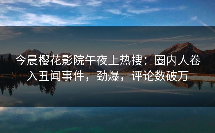 今晨樱花影院午夜上热搜：圈内人卷入丑闻事件，劲爆，评论数破万