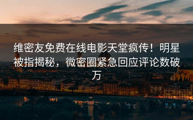 维密友免费在线电影天堂疯传！明星被指揭秘，微密圈紧急回应评论数破万