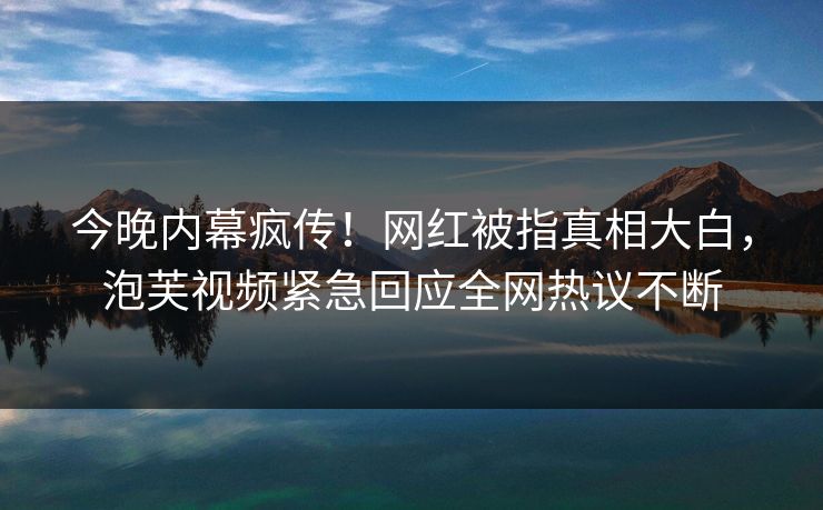 今晚内幕疯传！网红被指真相大白，泡芙视频紧急回应全网热议不断