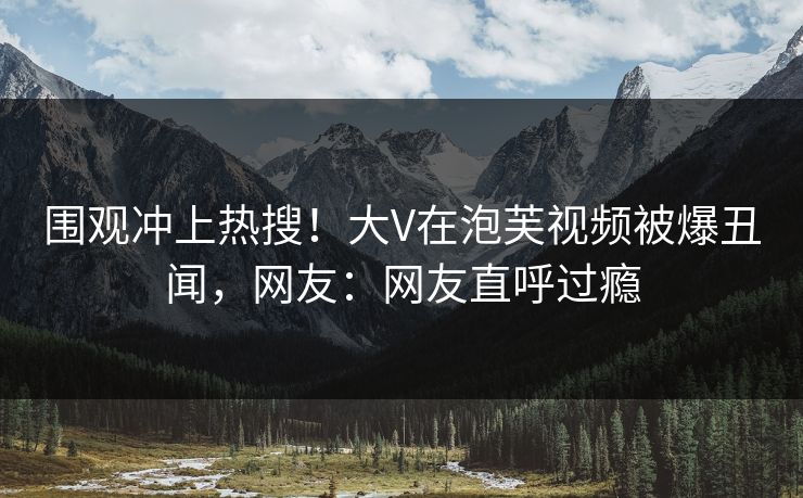 围观冲上热搜！大V在泡芙视频被爆丑闻，网友：网友直呼过瘾