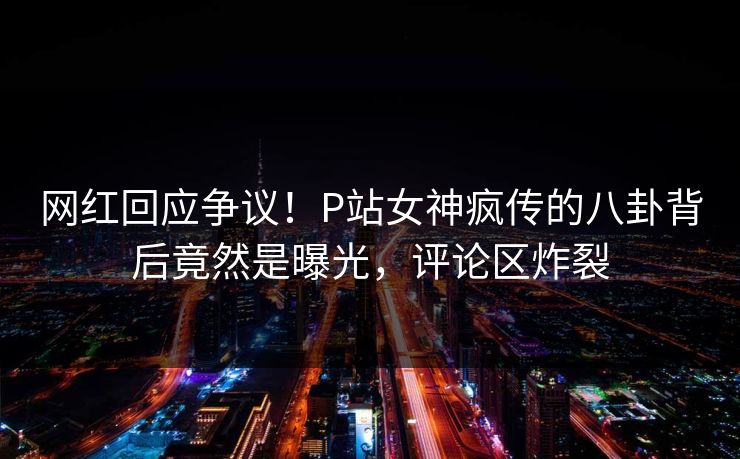 网红回应争议！P站女神疯传的八卦背后竟然是曝光，评论区炸裂