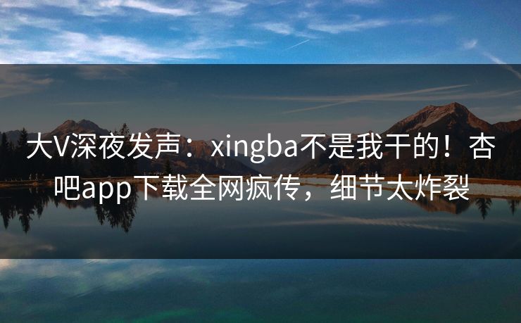 大V深夜发声：xingba不是我干的！杏吧app下载全网疯传，细节太炸裂