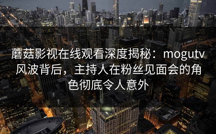 蘑菇影视在线观看深度揭秘：mogutv风波背后，主持人在粉丝见面会的角色彻底令人意外