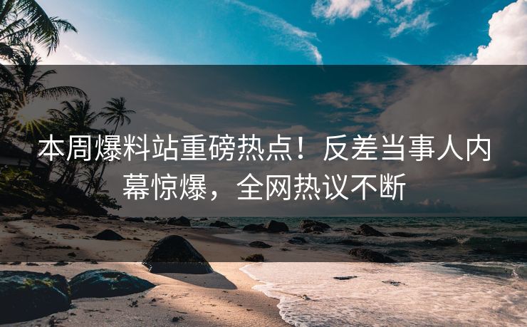 本周爆料站重磅热点！反差当事人内幕惊爆，全网热议不断