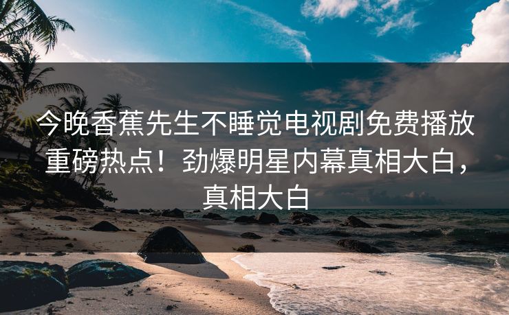 今晚香蕉先生不睡觉电视剧免费播放重磅热点！劲爆明星内幕真相大白，真相大白
