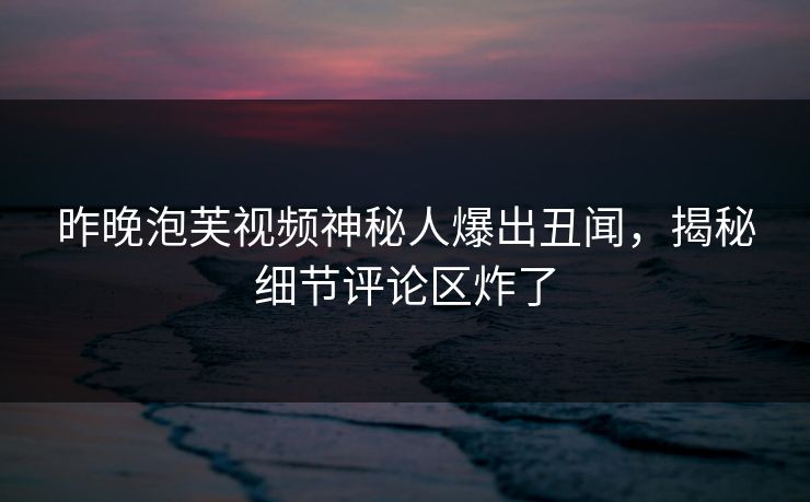 昨晚泡芙视频神秘人爆出丑闻，揭秘细节评论区炸了