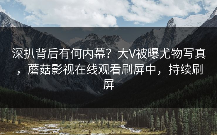 深扒背后有何内幕？大V被曝尤物写真，蘑菇影视在线观看刷屏中，持续刷屏