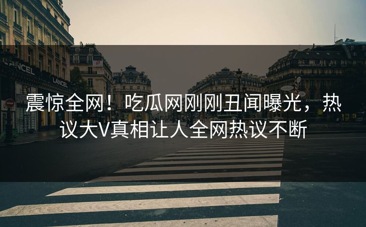 震惊全网！吃瓜网刚刚丑闻曝光，热议大V真相让人全网热议不断