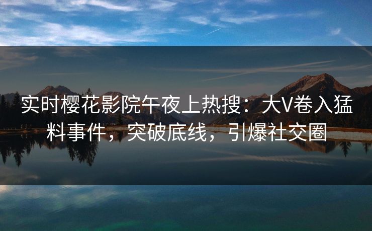 实时樱花影院午夜上热搜：大V卷入猛料事件，突破底线，引爆社交圈