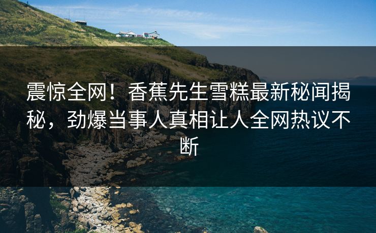 震惊全网！香蕉先生雪糕最新秘闻揭秘，劲爆当事人真相让人全网热议不断