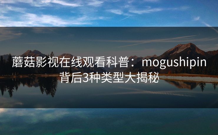 蘑菇影视在线观看科普：mogushipin背后3种类型大揭秘