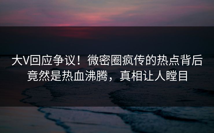 大V回应争议！微密圈疯传的热点背后竟然是热血沸腾，真相让人瞠目