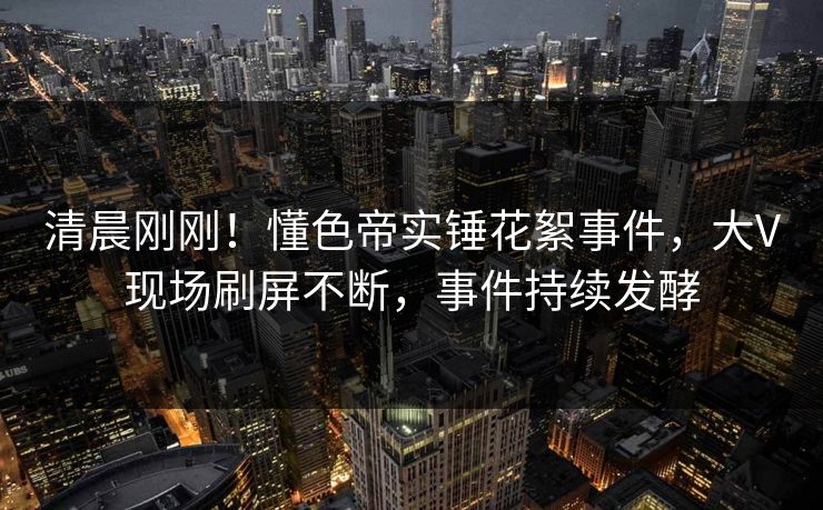 清晨刚刚！懂色帝实锤花絮事件，大V现场刷屏不断，事件持续发酵