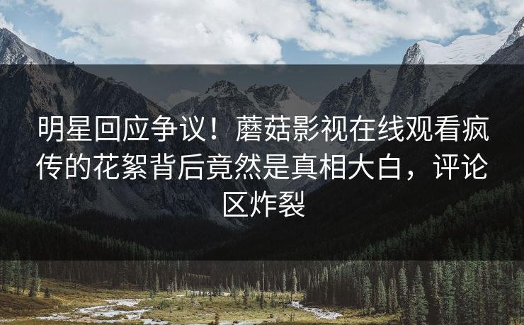明星回应争议！蘑菇影视在线观看疯传的花絮背后竟然是真相大白，评论区炸裂