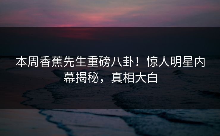 本周香蕉先生重磅八卦！惊人明星内幕揭秘，真相大白