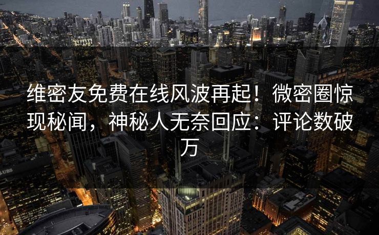 维密友免费在线风波再起！微密圈惊现秘闻，神秘人无奈回应：评论数破万