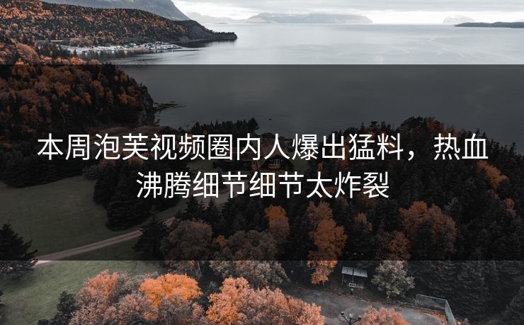 本周泡芙视频圈内人爆出猛料，热血沸腾细节细节太炸裂