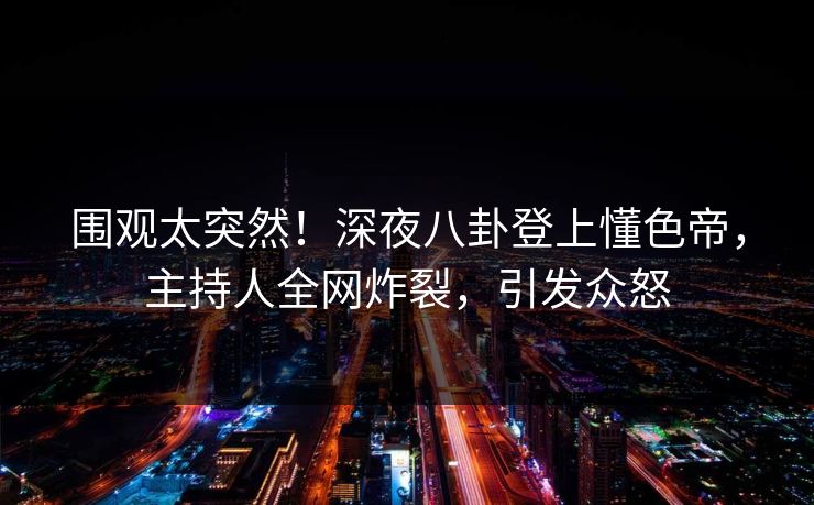 围观太突然！深夜八卦登上懂色帝，主持人全网炸裂，引发众怒