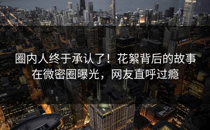 圈内人终于承认了！花絮背后的故事在微密圈曝光，网友直呼过瘾