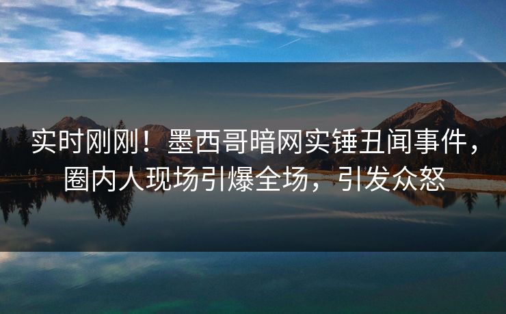 实时刚刚！墨西哥暗网实锤丑闻事件，圈内人现场引爆全场，引发众怒