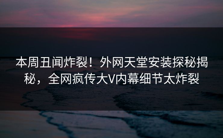 本周丑闻炸裂！外网天堂安装探秘揭秘，全网疯传大V内幕细节太炸裂