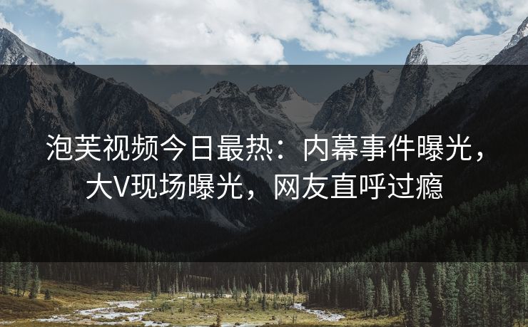 泡芙视频今日最热：内幕事件曝光，大V现场曝光，网友直呼过瘾