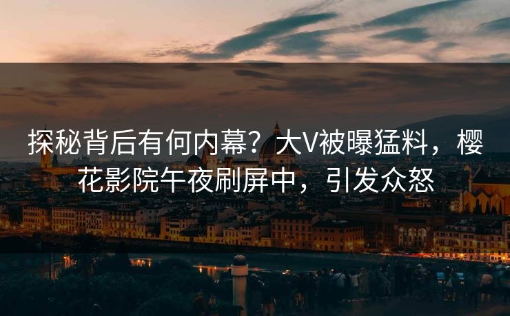 探秘背后有何内幕？大V被曝猛料，樱花影院午夜刷屏中，引发众怒