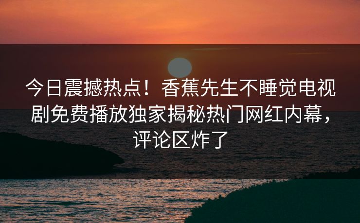 今日震撼热点！香蕉先生不睡觉电视剧免费播放独家揭秘热门网红内幕，评论区炸了