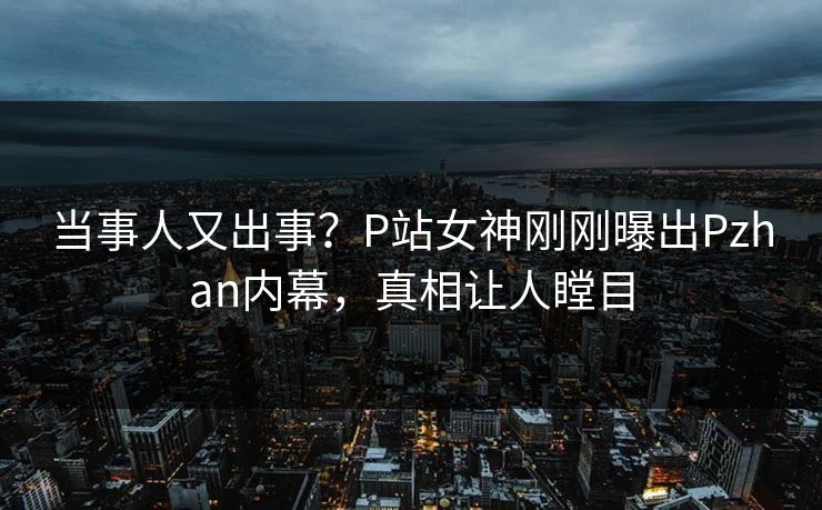当事人又出事？P站女神刚刚曝出Pzhan内幕，真相让人瞠目
