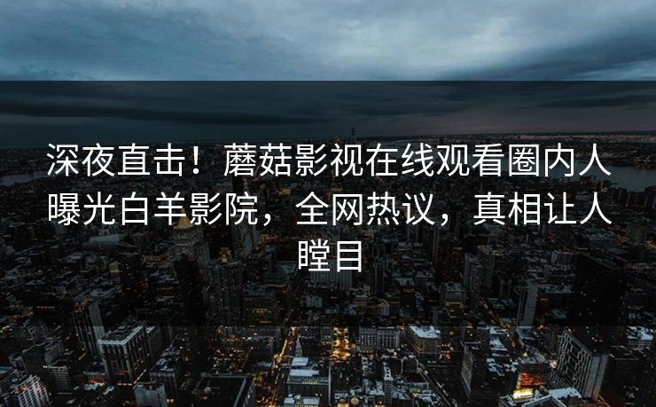 深夜直击！蘑菇影视在线观看圈内人曝光白羊影院，全网热议，真相让人瞠目  第1张