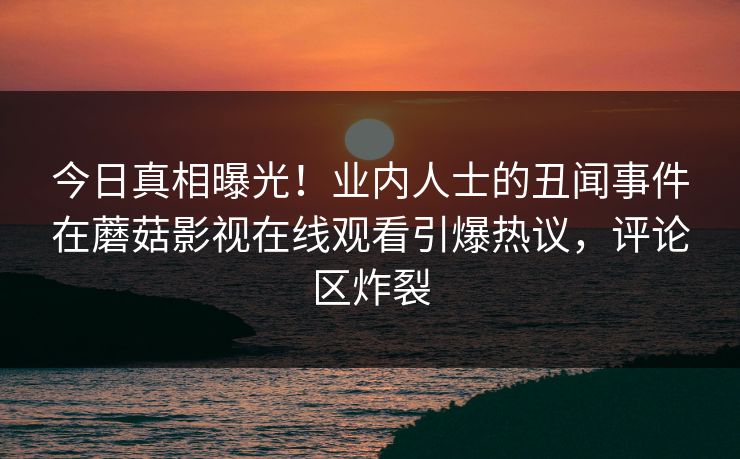 今日真相曝光！业内人士的丑闻事件在蘑菇影视在线观看引爆热议，评论区炸裂  第1张