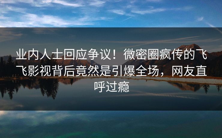 业内人士回应争议！微密圈疯传的飞飞影视背后竟然是引爆全场，网友直呼过瘾