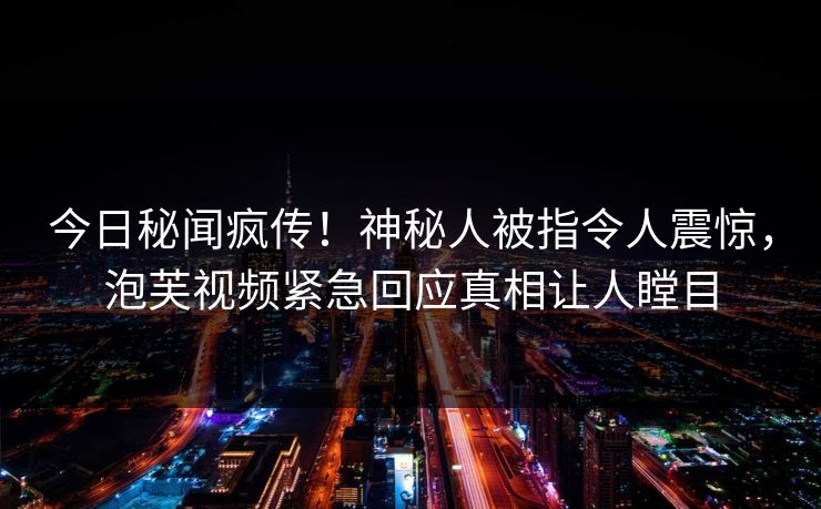 今日秘闻疯传！神秘人被指令人震惊，泡芙视频紧急回应真相让人瞠目
