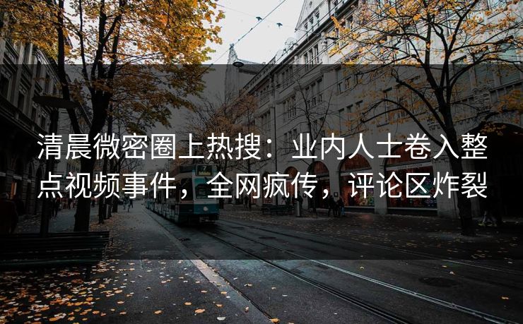 清晨微密圈上热搜：业内人士卷入整点视频事件，全网疯传，评论区炸裂