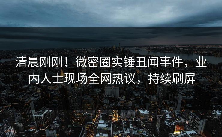 清晨刚刚！微密圈实锤丑闻事件，业内人士现场全网热议，持续刷屏